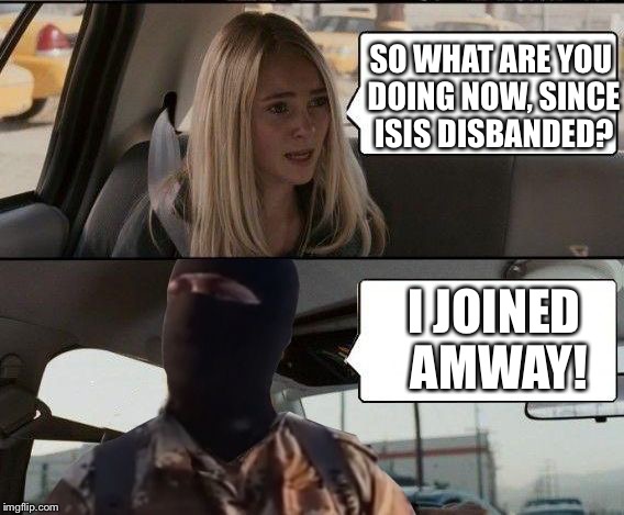 ISIS driving | SO WHAT ARE YOU DOING NOW, SINCE ISIS DISBANDED? I JOINED AMWAY! | image tagged in isis driving | made w/ Imgflip meme maker