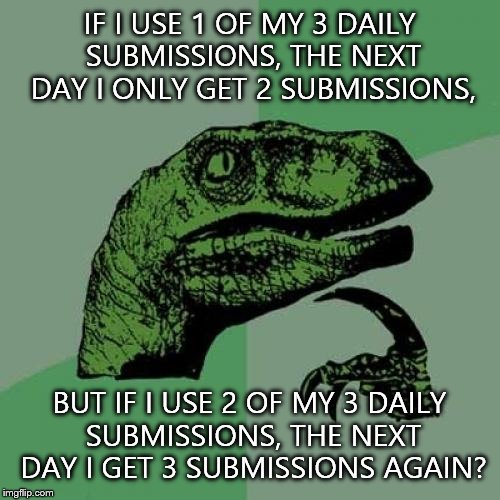 Philosoraptor | IF I USE 1 OF MY 3 DAILY SUBMISSIONS, THE NEXT DAY I ONLY GET 2 SUBMISSIONS, BUT IF I USE 2 OF MY 3 DAILY SUBMISSIONS, THE NEXT DAY I GET 3 SUBMISSIONS AGAIN? | image tagged in memes,philosoraptor | made w/ Imgflip meme maker