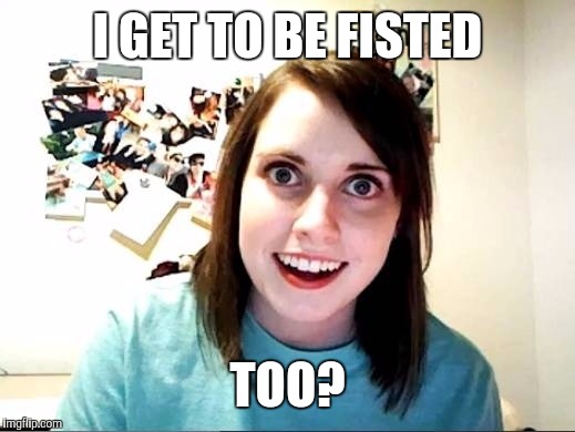 Overly Attached Girlfriend | I GET TO BE FISTED TOO? | image tagged in overly attached girlfriend | made w/ Imgflip meme maker