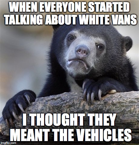 how is a body going to keep up? | WHEN EVERYONE STARTED TALKING ABOUT WHITE VANS; I THOUGHT THEY MEANT THE VEHICLES | image tagged in memes,confession bear | made w/ Imgflip meme maker