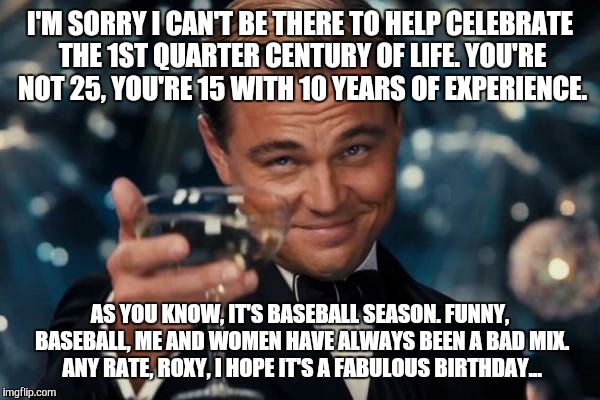 Leonardo Dicaprio Cheers Meme | I'M SORRY I CAN'T BE THERE TO HELP CELEBRATE THE 1ST QUARTER CENTURY OF LIFE. YOU'RE NOT 25, YOU'RE 15 WITH 10 YEARS OF EXPERIENCE. AS YOU KNOW, IT'S BASEBALL SEASON. FUNNY, BASEBALL, ME AND WOMEN HAVE ALWAYS BEEN A BAD MIX. ANY RATE, ROXY, I HOPE IT'S A FABULOUS BIRTHDAY... | image tagged in memes,leonardo dicaprio cheers | made w/ Imgflip meme maker