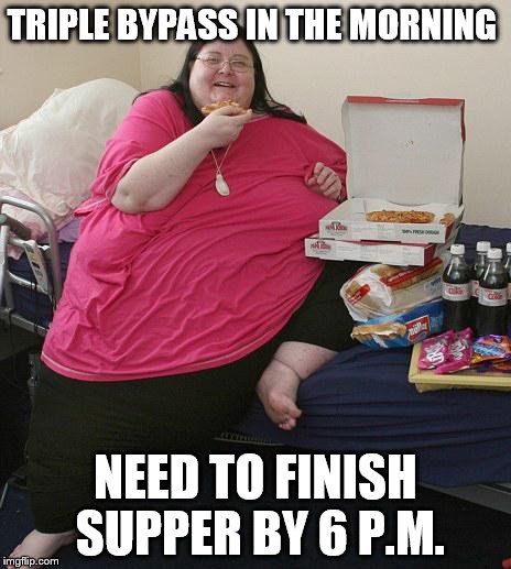 Overweight Pizza Lady | TRIPLE BYPASS IN THE MORNING; NEED TO FINISH SUPPER BY 6 P.M. | image tagged in overweight pizza lady | made w/ Imgflip meme maker