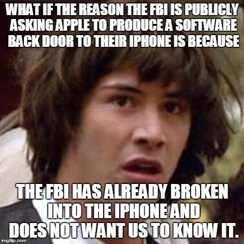 What if the reason the FBI is publicly asking Apple to produce a software back door to their iPhone is because the FBI has alrea | WHAT IF THE REASON THE FBI IS PUBLICLY ASKING APPLE TO PRODUCE A SOFTWARE BACK DOOR TO THEIR IPHONE IS BECAUSE; THE FBI HAS ALREADY BROKEN INTO THE IPHONE AND DOES NOT WANT US TO KNOW IT. | image tagged in memes,conspiracy keanu,fbi,iphone | made w/ Imgflip meme maker