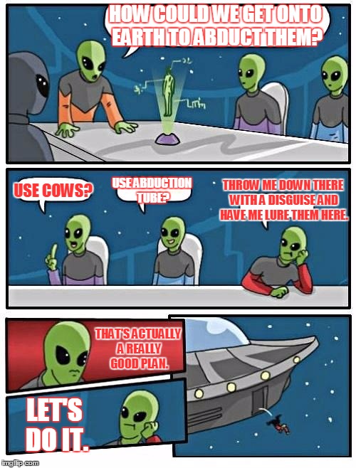 Alien Meeting Suggestion Meme | HOW COULD WE GET ONTO EARTH TO ABDUCT THEM? THROW ME DOWN THERE WITH A DISGUISE AND HAVE ME LURE THEM HERE. USE COWS? USE ABDUCTION TUBE? THAT'S ACTUALLY A REALLY GOOD PLAN. LET'S DO IT. | image tagged in memes,alien meeting suggestion | made w/ Imgflip meme maker