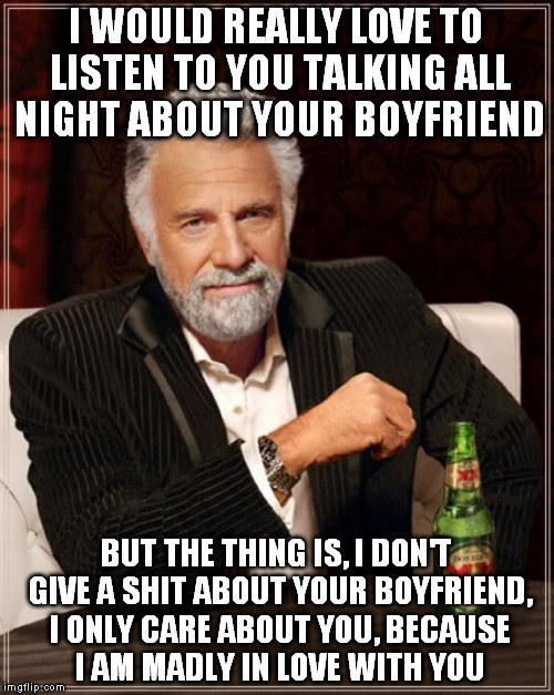 The Most Interesting Man In The World Meme | I WOULD REALLY LOVE TO LISTEN TO YOU TALKING ALL NIGHT ABOUT YOUR BOYFRIEND BUT THE THING IS, I DON'T GIVE A SHIT ABOUT YOUR BOYFRIEND, I ON | image tagged in memes,the most interesting man in the world | made w/ Imgflip meme maker