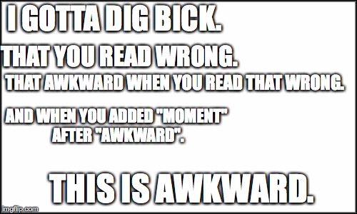 plain white | I GOTTA DIG BICK. THAT YOU READ WRONG. THAT AWKWARD WHEN YOU READ THAT WRONG. AND WHEN YOU ADDED "MOMENT" AFTER "AWKWARD". THIS IS AWKWARD. | image tagged in plain white | made w/ Imgflip meme maker