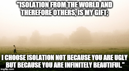 Aspie Problems | "ISOLATION FROM THE WORLD AND THEREFORE OTHERS, IS MY GIFT;; I CHOOSE ISOLATION NOT BECAUSE YOU ARE UGLY BUT BECAUSE YOU ARE INFINITELY BEAUTIFUL." | image tagged in meme,aspergers,isolation,isolationism,solitude | made w/ Imgflip meme maker