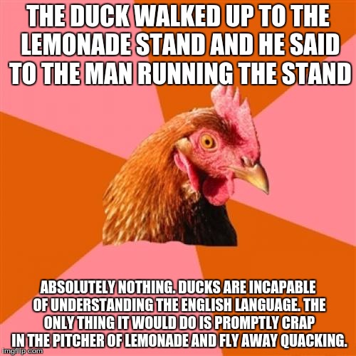 Anti Joke Chicken |  THE DUCK WALKED UP TO THE LEMONADE STAND AND HE SAID TO THE MAN RUNNING THE STAND; ABSOLUTELY NOTHING. DUCKS ARE INCAPABLE OF UNDERSTANDING THE ENGLISH LANGUAGE. THE ONLY THING IT WOULD DO IS PROMPTLY CRAP IN THE PITCHER OF LEMONADE AND FLY AWAY QUACKING. | image tagged in memes,anti joke chicken | made w/ Imgflip meme maker
