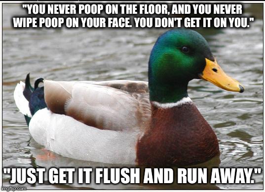 Actual Advice Mallard | "YOU NEVER POOP ON THE FLOOR, AND YOU NEVER WIPE POOP ON YOUR FACE. YOU DON'T GET IT ON YOU."; "JUST GET IT FLUSH AND RUN AWAY." | image tagged in memes,actual advice mallard | made w/ Imgflip meme maker