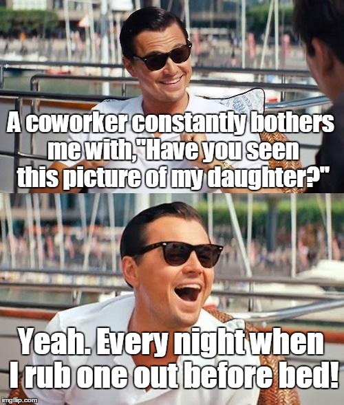 Leonardo Dicaprio Wolf Of Wall Street Meme | A coworker constantly bothers me with,"Have you seen this picture of my daughter?"; Yeah. Every night when I rub one out before bed! | image tagged in memes,leonardo dicaprio wolf of wall street | made w/ Imgflip meme maker