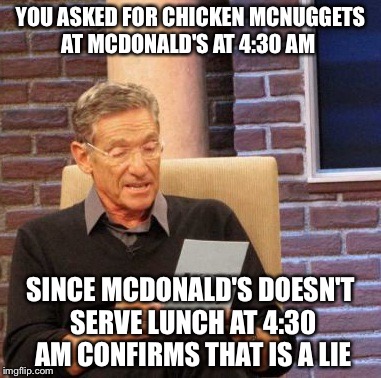 Maury Lie Detector | YOU ASKED FOR CHICKEN MCNUGGETS AT MCDONALD'S AT 4:30 AM; SINCE MCDONALD'S DOESN'T SERVE LUNCH AT 4:30 AM CONFIRMS THAT IS A LIE | image tagged in memes,maury lie detector | made w/ Imgflip meme maker