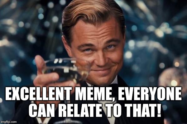 Leonardo Dicaprio Cheers Meme | EXCELLENT MEME, EVERYONE CAN RELATE TO THAT! | image tagged in memes,leonardo dicaprio cheers | made w/ Imgflip meme maker