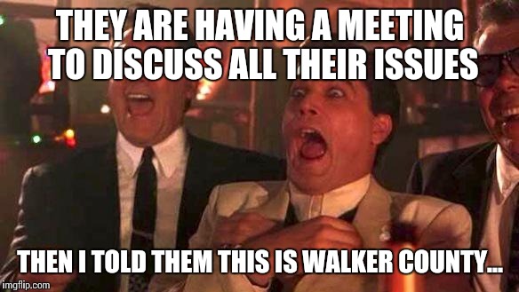GOODFELLAS LAUGHING SCENE, HENRY HILL | THEY ARE HAVING A MEETING TO DISCUSS ALL THEIR ISSUES; THEN I TOLD THEM THIS IS WALKER COUNTY... | image tagged in goodfellas laughing scene henry hill | made w/ Imgflip meme maker