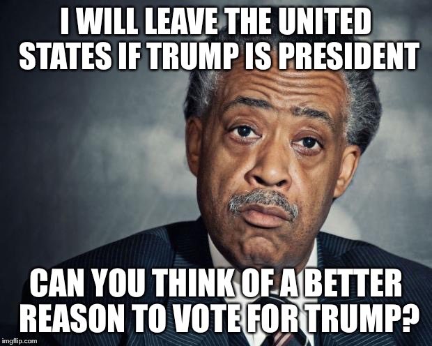 Dear God.  Please, Oh, Pleeeease??? | I WILL LEAVE THE UNITED STATES IF TRUMP IS PRESIDENT; CAN YOU THINK OF A BETTER REASON TO VOTE FOR TRUMP? | image tagged in al sharpton racist,trump 2016 | made w/ Imgflip meme maker