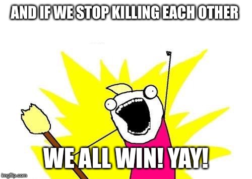 X All The Y Meme | AND IF WE STOP KILLING EACH OTHER WE ALL WIN! YAY! | image tagged in memes,x all the y | made w/ Imgflip meme maker