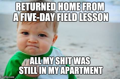 Fist pump baby | RETURNED HOME FROM A FIVE-DAY FIELD LESSON; ALL MY SHIT WAS STILL IN MY APARTMENT | image tagged in fist pump baby | made w/ Imgflip meme maker