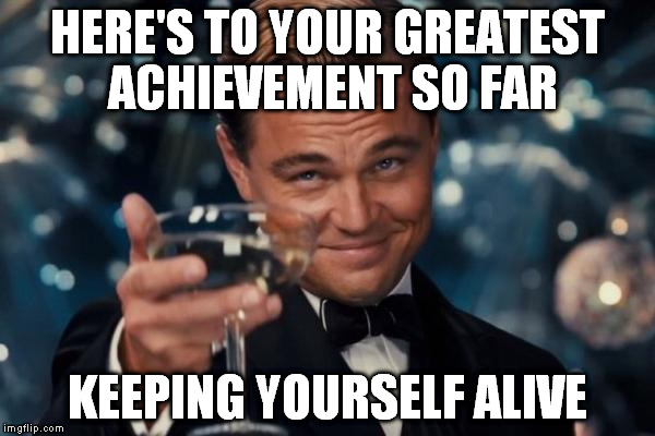 Leonardo Dicaprio Cheers | HERE'S TO YOUR GREATEST ACHIEVEMENT SO FAR; KEEPING YOURSELF ALIVE | image tagged in memes,leonardo dicaprio cheers | made w/ Imgflip meme maker