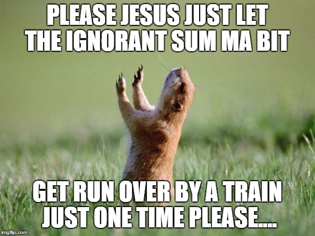 Let us pray for ya ass  | PLEASE JESUS JUST LET THE IGNORANT SUM MA BIT; GET RUN OVER BY A TRAIN JUST ONE TIME PLEASE.... | image tagged in let us pray for ya ass | made w/ Imgflip meme maker