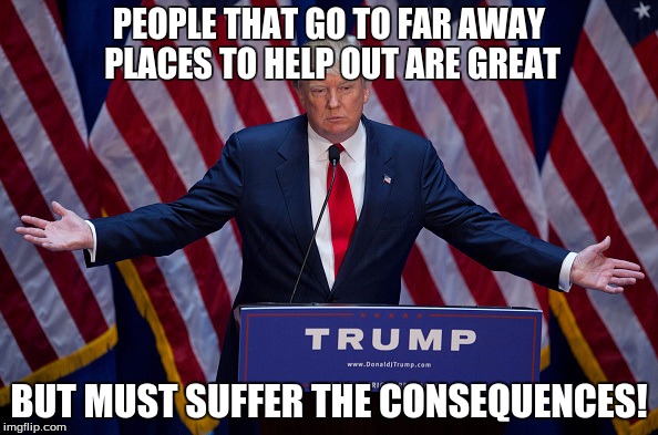 Donald Trump | PEOPLE THAT GO TO FAR AWAY PLACES TO HELP OUT ARE GREAT; BUT MUST SUFFER THE CONSEQUENCES! | image tagged in donald trump | made w/ Imgflip meme maker