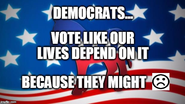 Democrats | DEMOCRATS... VOTE LIKE OUR LIVES DEPEND ON IT; BECAUSE THEY MIGHT | image tagged in democrats | made w/ Imgflip meme maker