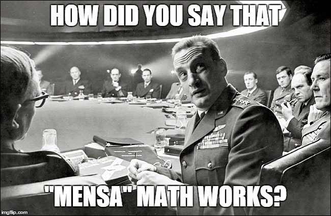 MEETING NEXT YEAR'S SCHOOL BUDGET! | HOW DID YOU SAY THAT "MENSA" MATH WORKS? | image tagged in dr strangelove war room | made w/ Imgflip meme maker