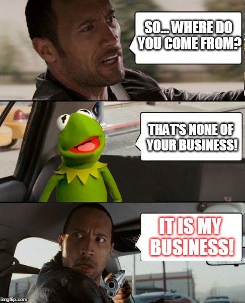 Kermit's last ride | SO... WHERE DO YOU COME FROM? THAT'S NONE OF YOUR BUSINESS! IT IS MY BUSINESS! | image tagged in memes,kermit rocks,the rock driving,kermits last ride | made w/ Imgflip meme maker