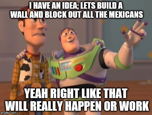 X, X Everywhere | I HAVE AN IDEA; LETS BUILD A WALL AND BLOCK OUT ALL THE MEXICANS; YEAH RIGHT LIKE THAT WILL REALLY HAPPEN OR WORK | image tagged in memes,x x everywhere | made w/ Imgflip meme maker