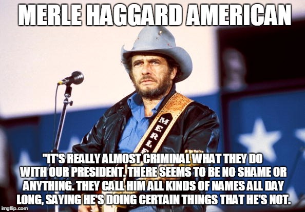 merle | MERLE HAGGARD AMERICAN; "IT'S REALLY ALMOST CRIMINAL WHAT THEY DO WITH OUR PRESIDENT. THERE SEEMS TO BE NO SHAME OR ANYTHING. THEY CALL HIM ALL KINDS OF NAMES ALL DAY LONG, SAYING HE'S DOING CERTAIN THINGS THAT HE'S NOT. | image tagged in american | made w/ Imgflip meme maker