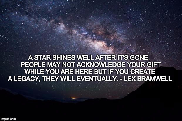 Stars | A STAR SHINES WELL AFTER IT'S GONE. 
PEOPLE MAY NOT ACKNOWLEDGE YOUR GIFT WHILE YOU ARE HERE BUT IF YOU CREATE A LEGACY, THEY WILL EVENTUALLY. - LEX BRAMWELL | image tagged in stars | made w/ Imgflip meme maker