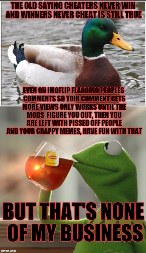 THE OLD SAYING CHEATERS NEVER WIN AND WINNERS NEVER CHEAT IS STILL TRUE; EVEN ON IMGFLIP FLAGGING PEOPLES COMMENTS SO YOIR COMMENT GETS MORE VIEWS ONLY WORKS UNTIL THE MODS  FIGURE YOU OUT, THEN YOU ARE LEFT WITH PISSED OFF PEOPLE AND YOUR CRAPPY MEMES, HAVE FUN WITH THAT; BUT THAT'S NONE OF MY BUSINESS | made w/ Imgflip meme maker