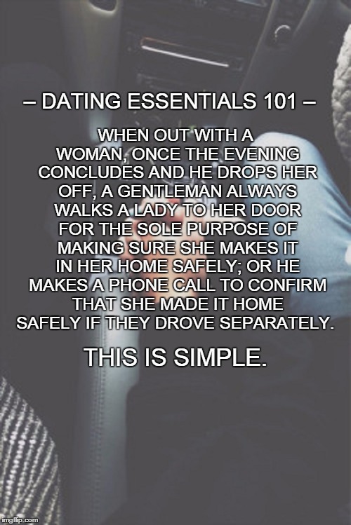 The basics.  | WHEN OUT WITH A WOMAN, ONCE THE EVENING CONCLUDES AND HE DROPS HER OFF, A GENTLEMAN ALWAYS WALKS A LADY TO HER DOOR FOR THE SOLE PURPOSE OF MAKING SURE SHE MAKES IT IN HER HOME SAFELY; OR HE MAKES A PHONE CALL TO CONFIRM THAT SHE MADE IT HOME SAFELY IF THEY DROVE SEPARATELY. – DATING ESSENTIALS 101 –; THIS IS SIMPLE. | image tagged in dating,man,woman,couple,simple,truth | made w/ Imgflip meme maker