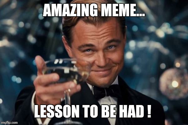 Leonardo Dicaprio Cheers Meme | AMAZING MEME... LESSON TO BE HAD ! | image tagged in memes,leonardo dicaprio cheers | made w/ Imgflip meme maker