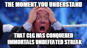 THE MOMENT YOU UNDERSTAND; THAT CLG HAS CONQUERED  IMMORTALS UNDEFEATED STREAK | image tagged in paul heyman | made w/ Imgflip meme maker