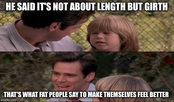 HE SAID IT'S NOT ABOUT LENGTH BUT GIRTH THAT'S WHAT FAT PEOPLE SAY TO MAKE THEMSELVES FEEL BETTER | made w/ Imgflip meme maker