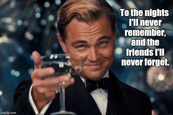 Cheers! | To the nights I'll never remember, and the friends I'll never forget. | image tagged in memes,leonardo dicaprio cheers,toast,cheers | made w/ Imgflip meme maker
