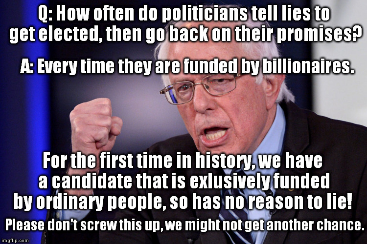 BSscumrise | Q: How often do politicians tell lies to get elected, then go back on their promises? A: Every time they are funded by billionaires. For the first time in history, we have a candidate that is exlusively funded by ordinary people, so has no reason to lie! Please don't screw this up, we might not get another chance. | image tagged in bsscumrise | made w/ Imgflip meme maker