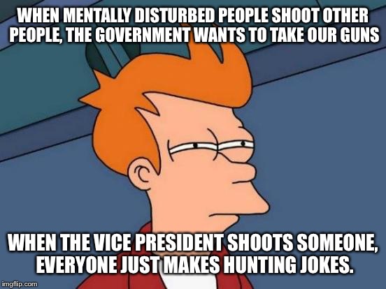Futurama Fry Meme | WHEN MENTALLY DISTURBED PEOPLE SHOOT OTHER PEOPLE, THE GOVERNMENT WANTS TO TAKE OUR GUNS; WHEN THE VICE PRESIDENT SHOOTS SOMEONE, EVERYONE JUST MAKES HUNTING JOKES. | image tagged in memes,futurama fry | made w/ Imgflip meme maker