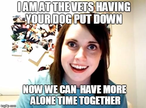 Overly Attached Girlfriend Meme | I AM AT THE VETS HAVING YOUR DOG PUT DOWN; NOW WE CAN  HAVE MORE ALONE TIME TOGETHER | image tagged in memes,overly attached girlfriend | made w/ Imgflip meme maker