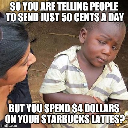 Four dollar lattes | SO YOU ARE TELLING PEOPLE TO SEND JUST 50 CENTS A DAY; BUT YOU SPEND $4 DOLLARS ON YOUR STARBUCKS LATTES? | image tagged in memes,third world skeptical kid,four dollar lattes,starbucks,charity | made w/ Imgflip meme maker