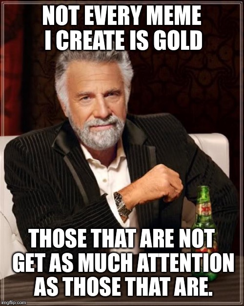 The Most Interesting Man In The World | NOT EVERY MEME I CREATE IS GOLD; THOSE THAT ARE NOT GET AS MUCH ATTENTION AS THOSE THAT ARE. | image tagged in memes,the most interesting man in the world | made w/ Imgflip meme maker