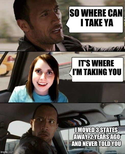 The Rock driving - Overly attached girlfriend | SO WHERE CAN I TAKE YA; IT'S WHERE I'M TAKING YOU; I MOVED 3 STATES AWAY  2 YEARS AGO AND NEVER TOLD YOU | image tagged in the rock driving - overly attached girlfriend | made w/ Imgflip meme maker