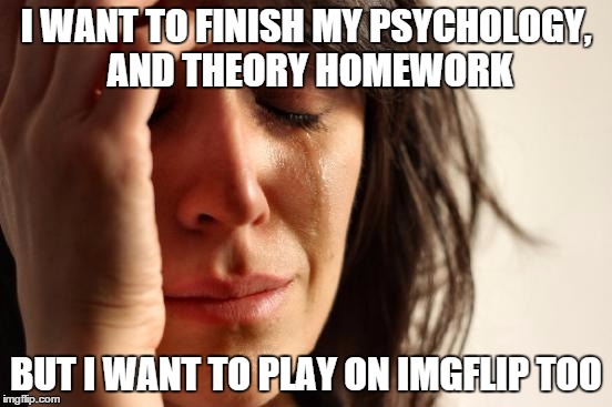 First World Problems Meme | I WANT TO FINISH MY PSYCHOLOGY, AND THEORY HOMEWORK BUT I WANT TO PLAY ON IMGFLIP TOO | image tagged in memes,first world problems | made w/ Imgflip meme maker