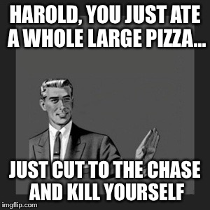 Kill Yourself Guy Meme | HAROLD, YOU JUST ATE A WHOLE LARGE PIZZA... JUST CUT TO THE CHASE AND KILL YOURSELF | image tagged in memes,kill yourself guy | made w/ Imgflip meme maker