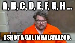 A, B, C, D, E, F, G, H ... I SHOT A GAL IN KALAMAZOO. | image tagged in memes | made w/ Imgflip meme maker