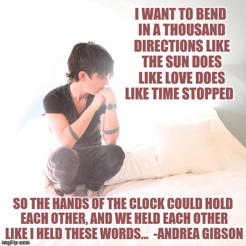 Andrew (Shaking it off) | I WANT TO BEND IN A THOUSAND DIRECTIONS LIKE THE SUN DOES LIKE LOVE DOES LIKE TIME STOPPED; SO THE HANDS OF THE CLOCK COULD HOLD EACH OTHER, AND WE HELD EACH OTHER LIKE I HELD THESE WORDS...  -ANDREA GIBSON | image tagged in andrea gibson,andrew,i am my mother's daughter,i am the midnight's sun,waxing and waning,my heart full of petals | made w/ Imgflip meme maker