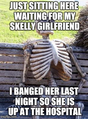 Waiting Skeleton Meme | JUST SITTING HERE WAITING FOR MY SKELLY GIRLFRIEND; I BANGED HER LAST NIGHT SO SHE IS UP AT THE HOSPITAL | image tagged in memes,waiting skeleton | made w/ Imgflip meme maker