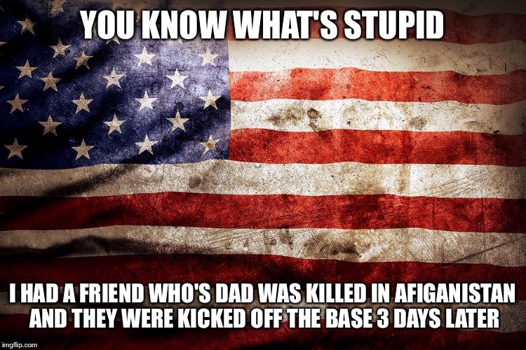 YOU KNOW WHAT'S STUPID; I HAD A FRIEND WHO'S DAD WAS KILLED IN AFIGANISTAN AND THEY WERE KICKED OFF THE BASE 3 DAYS LATER | image tagged in sad,flags | made w/ Imgflip meme maker