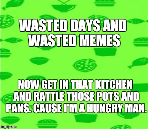Love and the kitchen | WASTED DAYS AND WASTED MEMES; NOW GET IN THAT KITCHEN AND RATTLE THOSE POTS AND PANS. CAUSE I'M A HUNGRY MAN. | image tagged in memes,green,funny,music | made w/ Imgflip meme maker