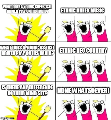 What Do We Want 3 | WHAT DOES A YOUNG GREEK TAXI DRIVER PLAY ON HIS RADIO? ETHNIC GREEK MUSIC; WHAT DOES A YOUNG US TAXI DRIVER PLAY ON HIS RADIO? ETHNIC NEO COUNTRY; IS THERE ANY DIFFERENCE IN THEIR MIND SET? NONE WHATSOEVER! | image tagged in memes,what do we want 3 | made w/ Imgflip meme maker