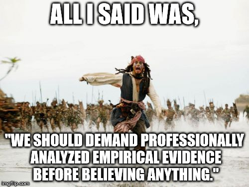 To Which the Society Responded... | ALL I SAID WAS, "WE SHOULD DEMAND PROFESSIONALLY ANALYZED EMPIRICAL EVIDENCE BEFORE BELIEVING ANYTHING." | image tagged in memes,jack sparrow being chased | made w/ Imgflip meme maker